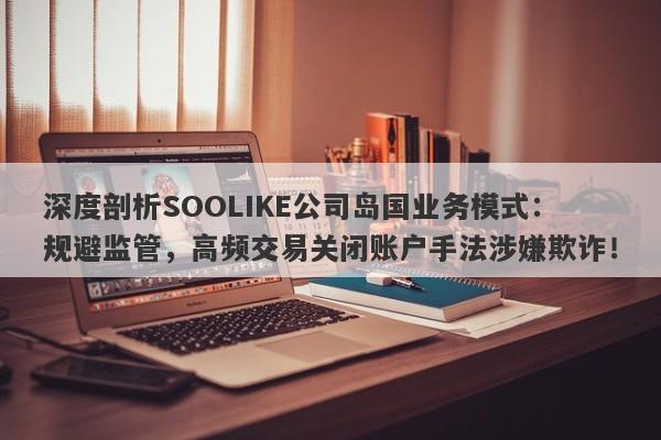 深度剖析SOOLIKE公司岛国业务模式：规避监管，高频交易关闭账户手法涉嫌欺诈！