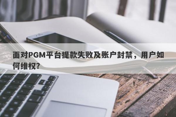 面对PGM平台提款失败及账户封禁，用户如何维权？