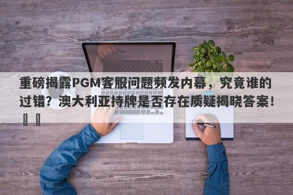 重磅揭露PGM客服问题频发内幕，究竟谁的过错？澳大利亚持牌是否存在质疑揭晓答案！​​