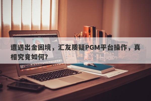 遭遇出金困境，汇友质疑PGM平台操作，真相究竟如何？