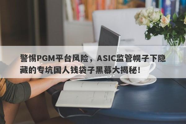 警惕PGM平台风险，ASIC监管幌子下隐藏的专坑国人钱袋子黑幕大揭秘！