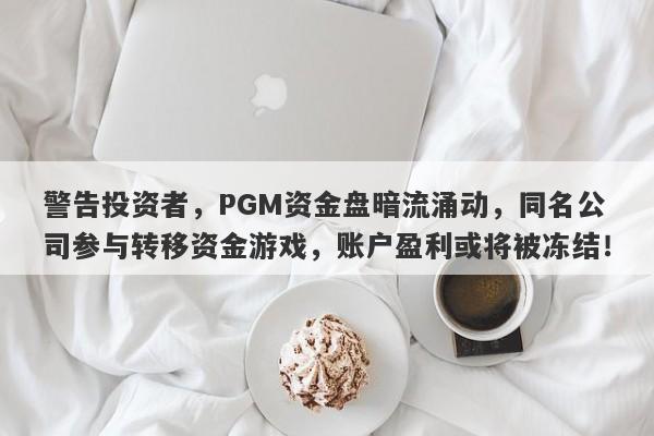 警告投资者，PGM资金盘暗流涌动，同名公司参与转移资金游戏，账户盈利或将被冻结！