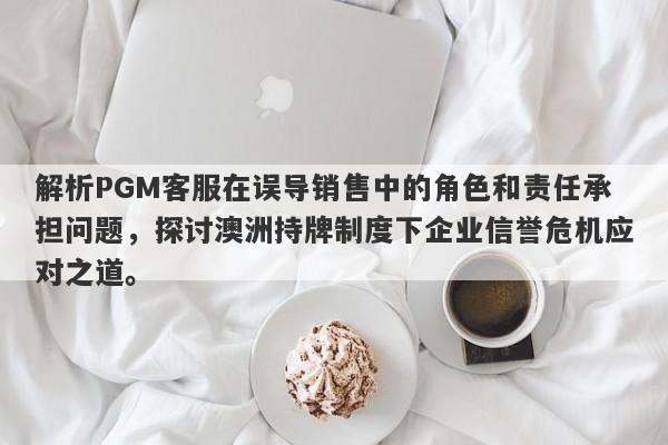 解析PGM客服在误导销售中的角色和责任承担问题，探讨澳洲持牌制度下企业信誉危机应对之道。