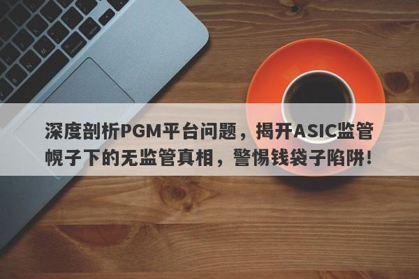 深度剖析PGM平台问题，揭开ASIC监管幌子下的无监管真相，警惕钱袋子陷阱！