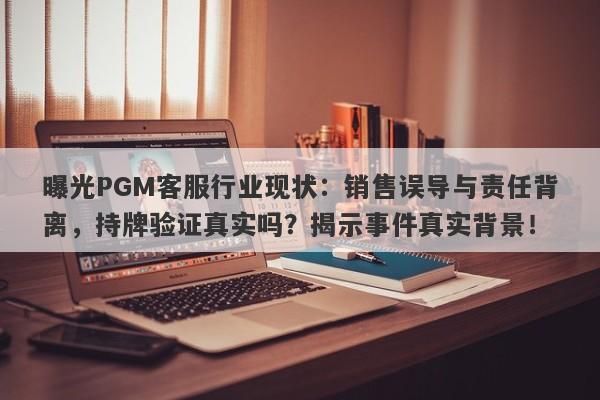 曝光PGM客服行业现状：销售误导与责任背离，持牌验证真实吗？揭示事件真实背景！