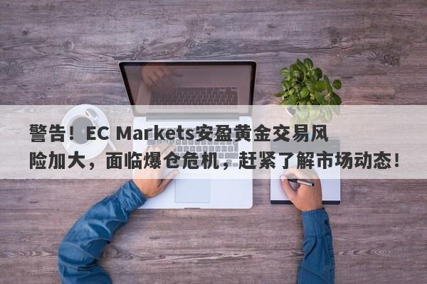 警告！EC Markets安盈黄金交易风险加大，面临爆仓危机，赶紧了解市场动态！