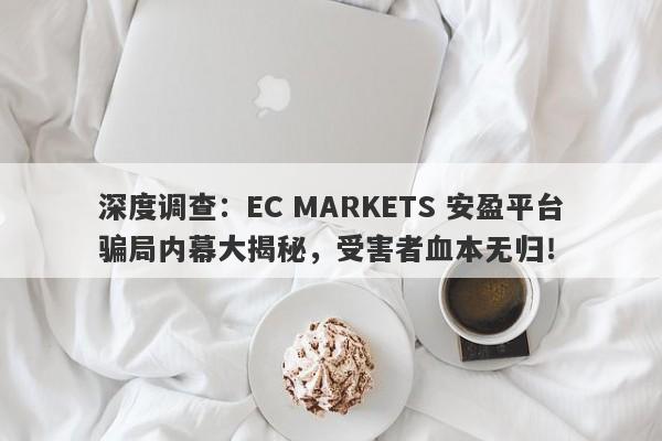 深度调查：EC MARKETS 安盈平台骗局内幕大揭秘，受害者血本无归！