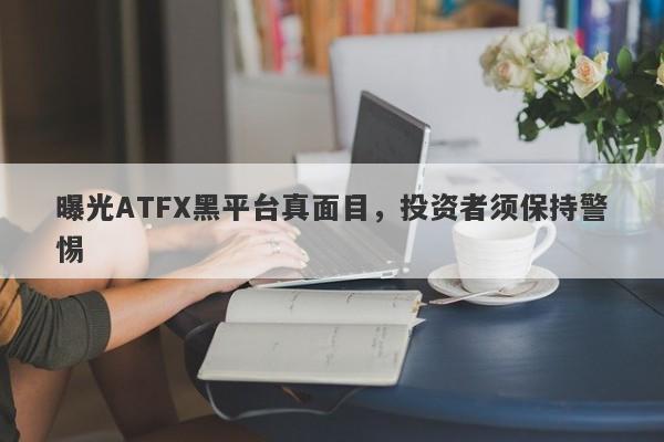 曝光ATFX黑平台真面目，投资者须保持警惕