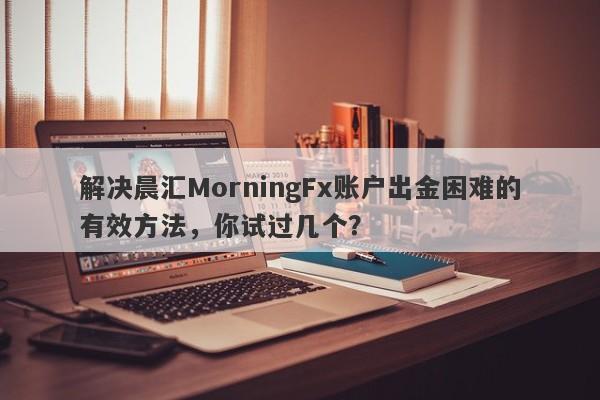 解决晨汇MorningFx账户出金困难的有效方法，你试过几个？