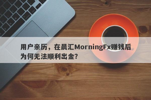 用户亲历，在晨汇MorningFx赚钱后为何无法顺利出金？