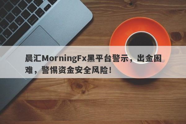 晨汇MorningFx黑平台警示，出金困难，警惕资金安全风险！