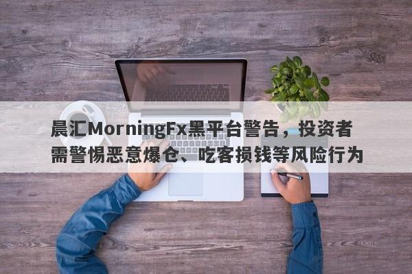 晨汇MorningFx黑平台警告，投资者需警惕恶意爆仓、吃客损钱等风险行为