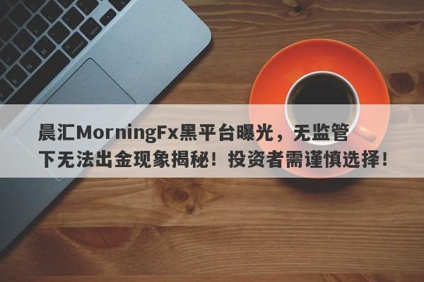 晨汇MorningFx黑平台曝光，无监管下无法出金现象揭秘！投资者需谨慎选择！