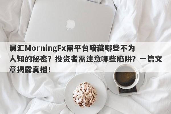 晨汇MorningFx黑平台暗藏哪些不为人知的秘密？投资者需注意哪些陷阱？一篇文章揭露真相！