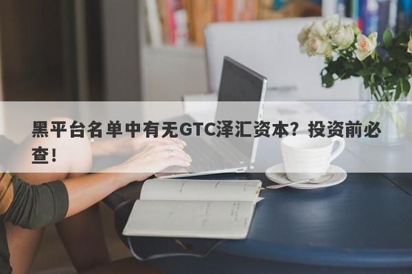 黑平台名单中有无GTC泽汇资本？投资前必查！