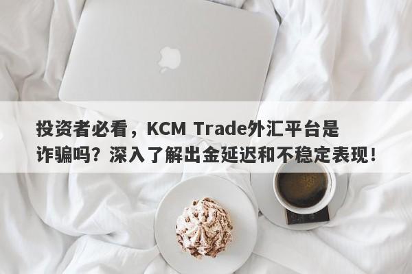 投资者必看，KCM Trade外汇平台是诈骗吗？深入了解出金延迟和不稳定表现！