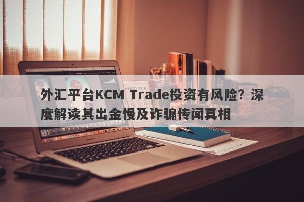 外汇平台KCM Trade投资有风险？深度解读其出金慢及诈骗传闻真相