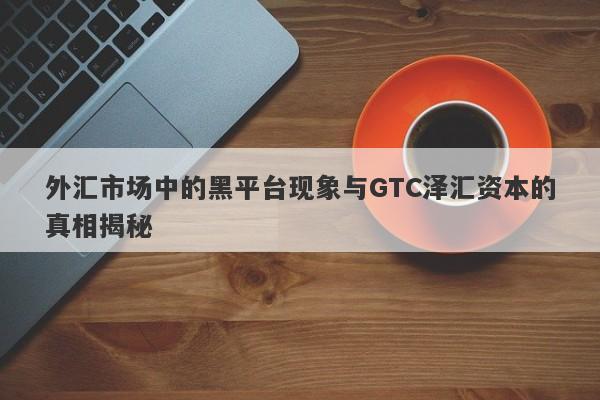 外汇市场中的黑平台现象与GTC泽汇资本的真相揭秘