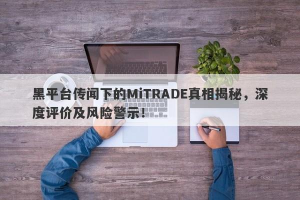 黑平台传闻下的MiTRADE真相揭秘，深度评价及风险警示！