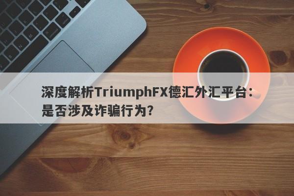 深度解析TriumphFX德汇外汇平台：是否涉及诈骗行为？