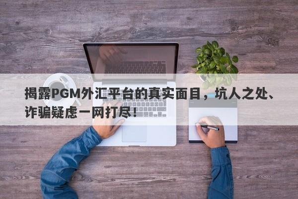 揭露PGM外汇平台的真实面目，坑人之处、诈骗疑虑一网打尽！