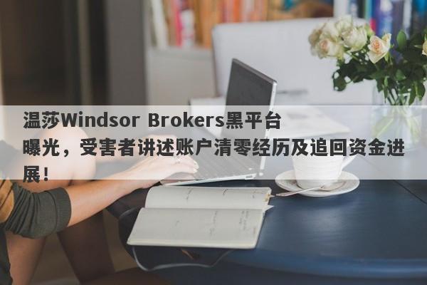 温莎Windsor Brokers黑平台曝光，受害者讲述账户清零经历及追回资金进展！