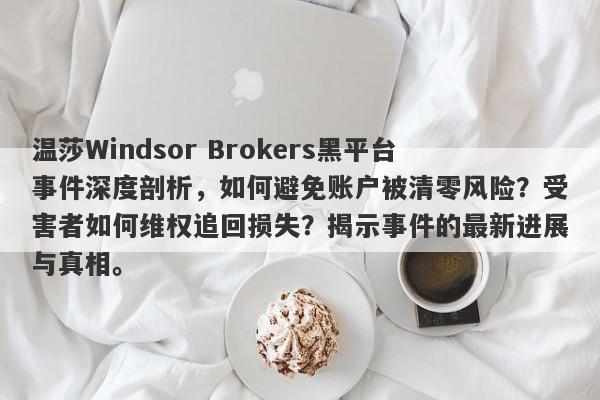 温莎Windsor Brokers黑平台事件深度剖析，如何避免账户被清零风险？受害者如何维权追回损失？揭示事件的最新进展与真相。