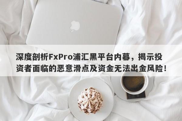 深度剖析FxPro浦汇黑平台内幕，揭示投资者面临的恶意滑点及资金无法出金风险！