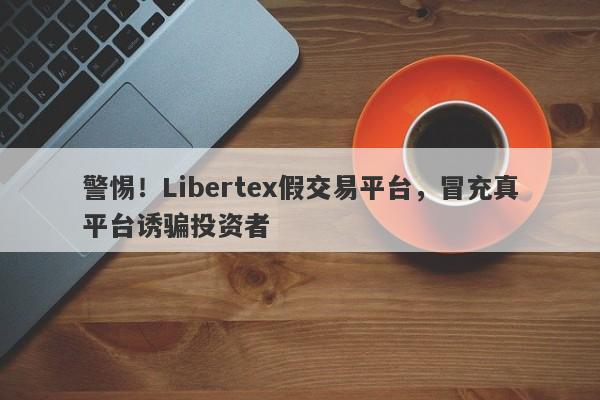 警惕！Libertex假交易平台，冒充真平台诱骗投资者