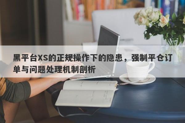 黑平台XS的正规操作下的隐患，强制平仓订单与问题处理机制剖析