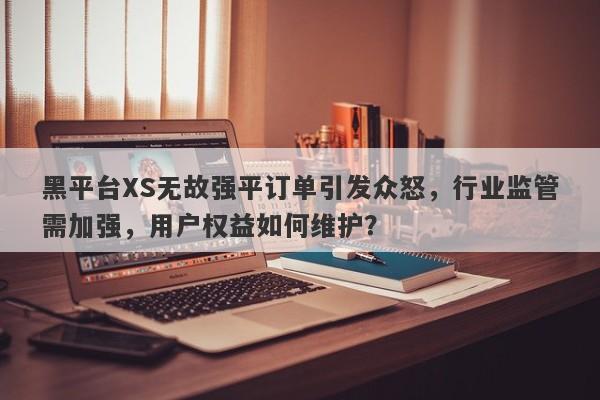 黑平台XS无故强平订单引发众怒，行业监管需加强，用户权益如何维护？