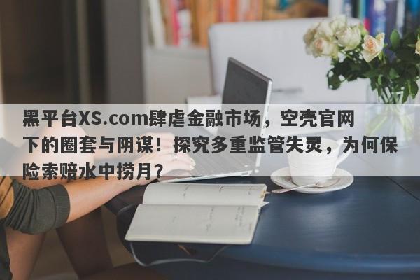 黑平台XS.com肆虐金融市场，空壳官网下的圈套与阴谋！探究多重监管失灵，为何保险索赔水中捞月？