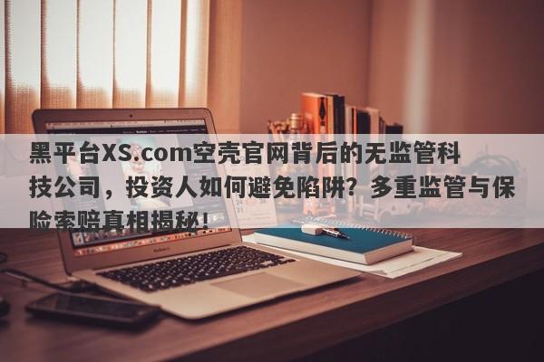 黑平台XS.com空壳官网背后的无监管科技公司，投资人如何避免陷阱？多重监管与保险索赔真相揭秘！