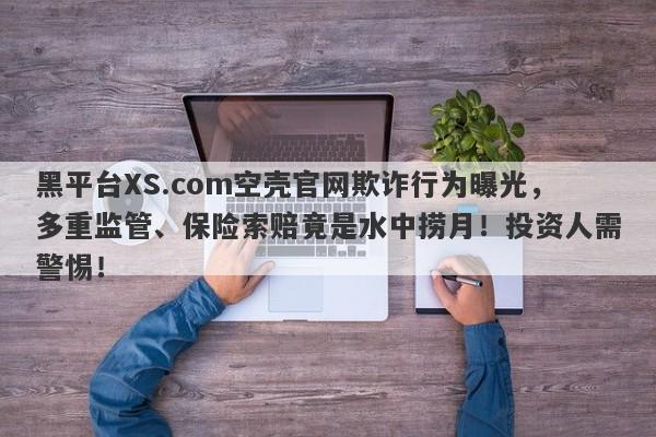 黑平台XS.com空壳官网欺诈行为曝光，多重监管、保险索赔竟是水中捞月！投资人需警惕！