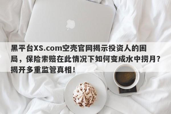 黑平台XS.com空壳官网揭示投资人的困局，保险索赔在此情况下如何变成水中捞月？揭开多重监管真相！