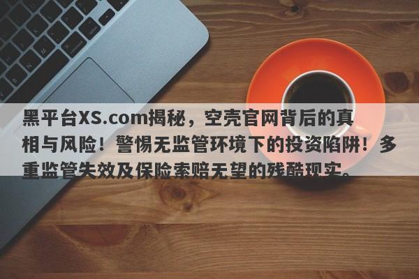 黑平台XS.com揭秘，空壳官网背后的真相与风险！警惕无监管环境下的投资陷阱！多重监管失效及保险索赔无望的残酷现实。