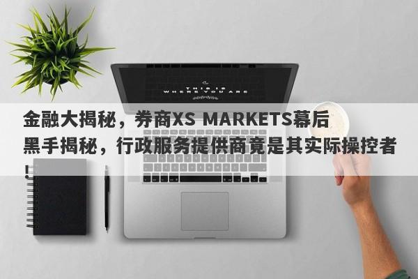 金融大揭秘，券商XS MARKETS幕后黑手揭秘，行政服务提供商竟是其实际操控者！