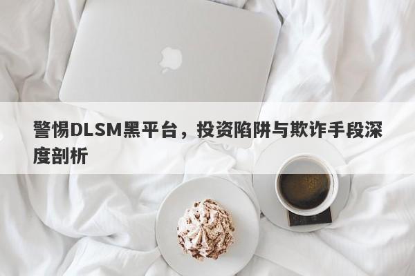 警惕DLSM黑平台，投资陷阱与欺诈手段深度剖析