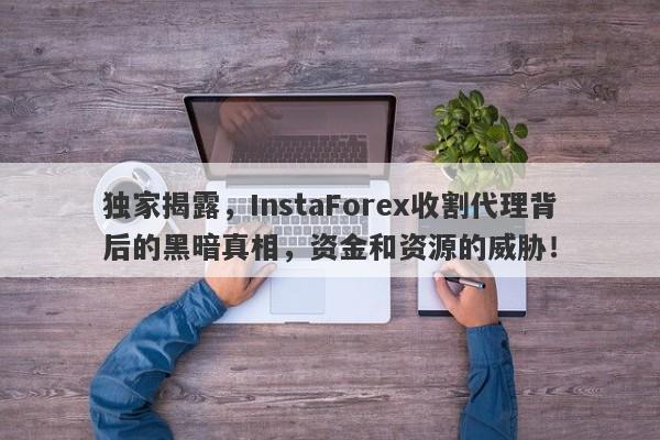 独家揭露，InstaForex收割代理背后的黑暗真相，资金和资源的威胁！