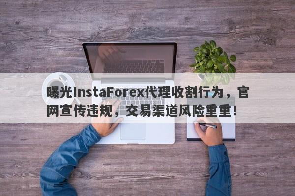 曝光InstaForex代理收割行为，官网宣传违规，交易渠道风险重重！