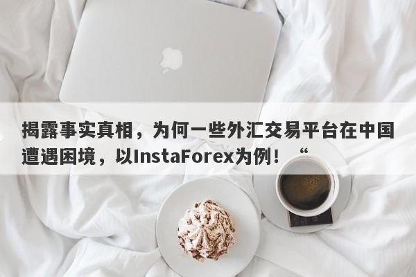 揭露事实真相，为何一些外汇交易平台在中国遭遇困境，以InstaForex为例！“