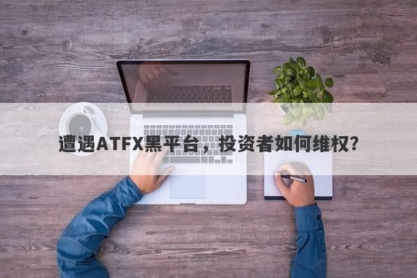 遭遇ATFX黑平台，投资者如何维权？