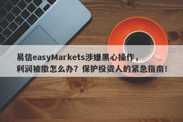 易信easyMarkets涉嫌黑心操作，利润被撤怎么办？保护投资人的紧急指南！