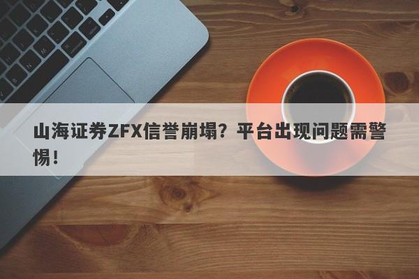 山海证券ZFX信誉崩塌？平台出现问题需警惕！