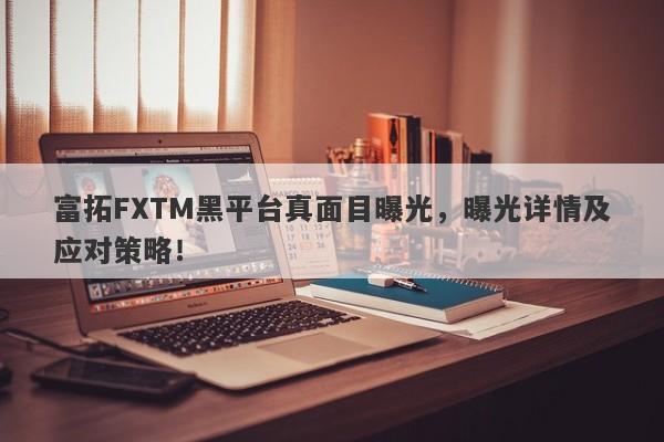 富拓FXTM黑平台真面目曝光，曝光详情及应对策略！