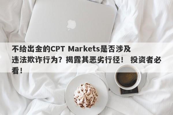 不给出金的CPT Markets是否涉及违法欺诈行为？揭露其恶劣行径！ 投资者必看！