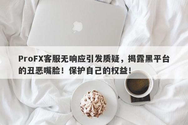 ProFX客服无响应引发质疑，揭露黑平台的丑恶嘴脸！保护自己的权益！