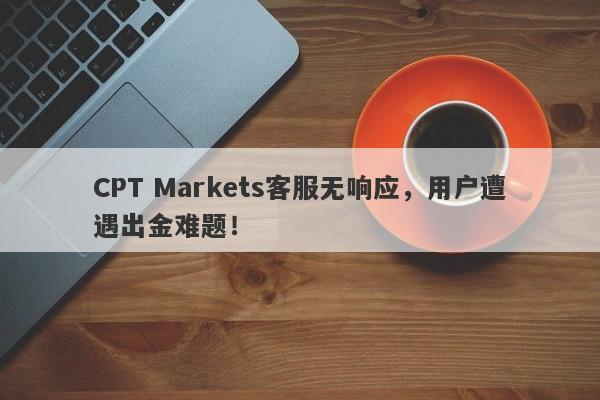 CPT Markets客服无响应，用户遭遇出金难题！