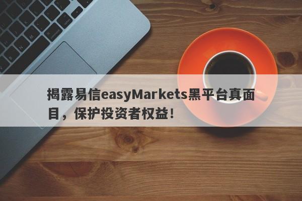 揭露易信easyMarkets黑平台真面目，保护投资者权益！