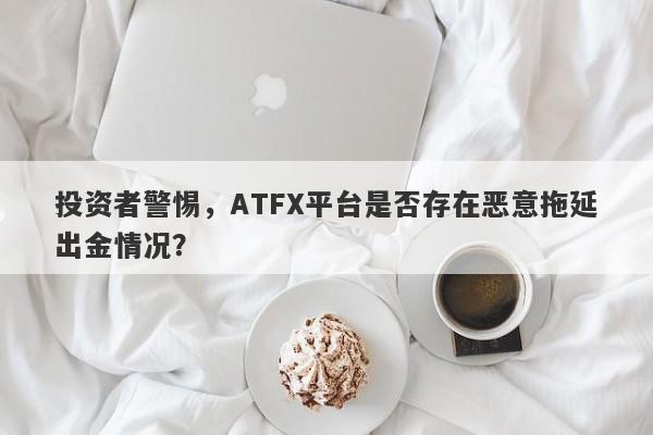 投资者警惕，ATFX平台是否存在恶意拖延出金情况？